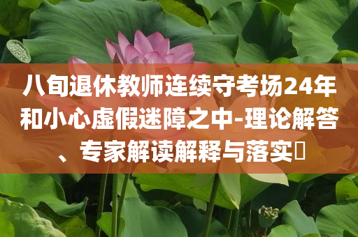 八旬退休教師連續(xù)守考場24年和小心虛假迷障之中-理論解答、專家解讀解釋與落實(shí)?
