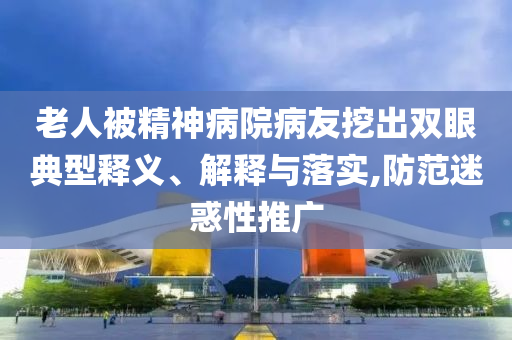 老人被精神病院病友挖出雙眼典型釋義、解釋與落實,防范迷惑性推廣