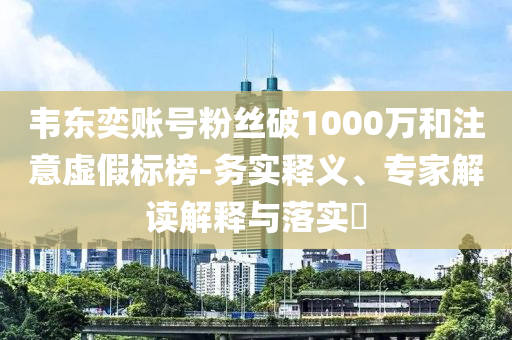 韋東奕賬號粉絲破1000萬和注意虛假標榜-務(wù)實釋義、專家解讀解釋與落實?