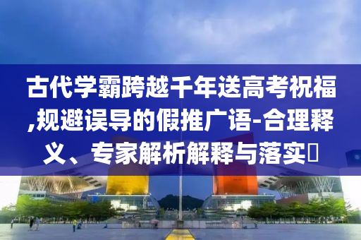 古代學霸跨越千年送高考祝福,規(guī)避誤導(dǎo)的假推廣語-合理釋義、專家解析解釋與落實?