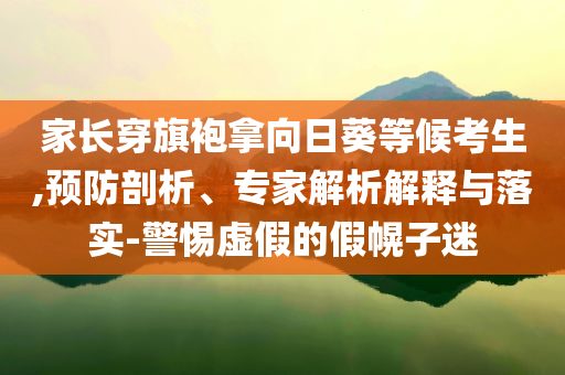 家長(zhǎng)穿旗袍拿向日葵等候考生,預(yù)防剖析、專(zhuān)家解析解釋與落實(shí)-警惕虛假的假幌子迷
