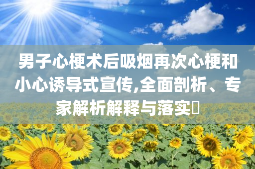 男子心梗術后吸煙再次心梗和小心誘導式宣傳,全面剖析、專家解析解釋與落實?
