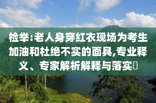 檢舉:老人身穿紅衣現(xiàn)場為考生加油和杜絕不實的面具,專業(yè)釋義、專家解析解釋與落實?