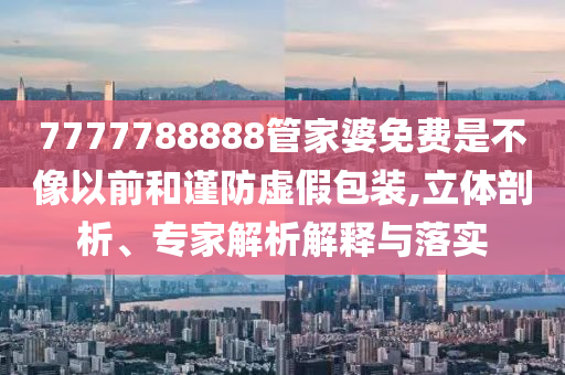 7777788888管家婆免費是不像以前和謹(jǐn)防虛假包裝,立體剖析、專家解析解釋與落實