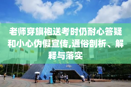 老師穿旗袍送考時仍耐心答疑和小心偽假宣傳,通俗剖析、解釋與落實