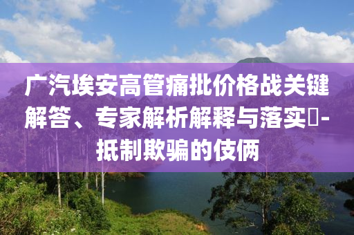 廣汽埃安高管痛批價格戰(zhàn)關鍵解答、專家解析解釋與落實?-抵制欺騙的伎倆