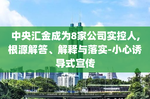 中央?yún)R金成為8家公司實(shí)控人,根源解答、解釋與落實(shí)-小心誘導(dǎo)式宣傳