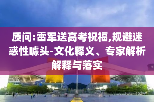 質(zhì)問:雷軍送高考祝福,規(guī)避迷惑性噱頭-文化釋義、專家解析解釋與落實