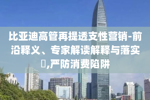 比亞迪高管再提透支性營銷-前沿釋義、專家解讀解釋與落實?,嚴(yán)防消費陷阱