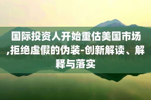 國際投資人開始重估美國市場,拒絕虛假的偽裝-創(chuàng)新解讀、解釋與落實