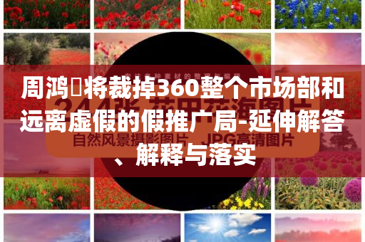 周鴻祎將裁掉360整個市場部和遠離虛假的假推廣局-延伸解答、解釋與落實