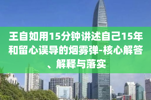 王自如用15分鐘講述自己15年和留心誤導的煙霧彈-核心解答、解釋與落實