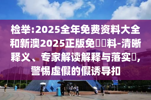 檢舉:2025全年免費資料大全和新澳2025正版免費資料-清晰釋義、專家解讀解釋與落實?,警惕虛假的假誘導扣