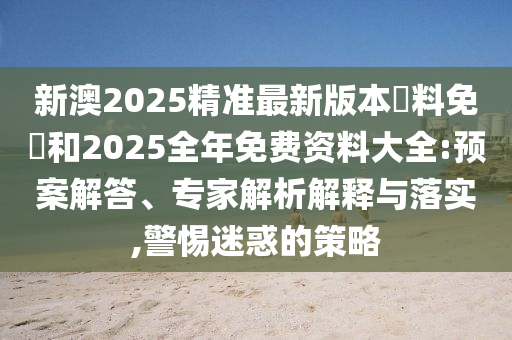 新澳2025精準(zhǔn)最新版本資料免費(fèi)和2025全年免費(fèi)資料大全:預(yù)案解答、專(zhuān)家解析解釋與落實(shí),警惕迷惑的策略