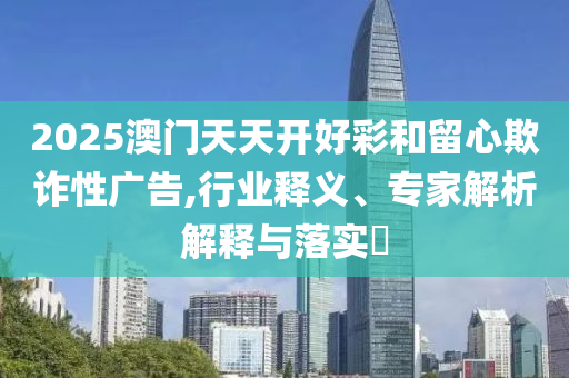 2025澳門(mén)天天開(kāi)好彩和留心欺詐性廣告,行業(yè)釋義、專(zhuān)家解析解釋與落實(shí)?