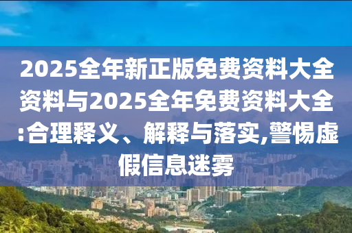 2025全年新正版免費(fèi)資料大全資料與2025全年免費(fèi)資料大全:合理釋義、解釋與落實(shí),警惕虛假信息迷霧