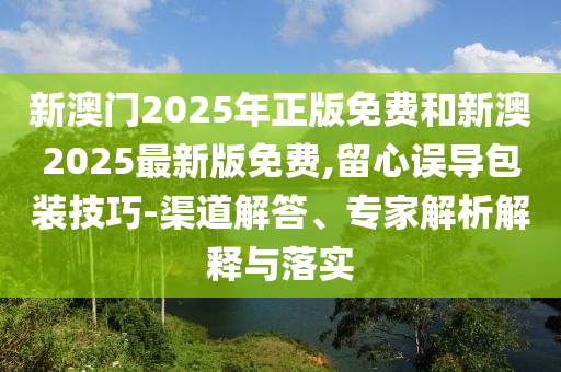 新澳門(mén)2025年正版免費(fèi)和新澳2025最新版免費(fèi),留心誤導(dǎo)包裝技巧-渠道解答、專(zhuān)家解析解釋與落實(shí)