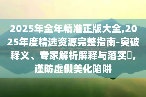 2025年全年精準正版大全,2025年度精選資源完整指南-突破釋義、專家解析解釋與落實?,謹防虛假美化陷阱