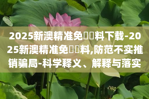 2025新澳精準(zhǔn)免費(fèi)資料下載-2025新澳精準(zhǔn)免費(fèi)資料,防范不實(shí)推銷騙局-科學(xué)釋義、解釋與落實(shí)
