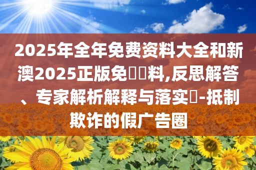 2025年全年免費資料大全和新澳2025正版免費資料,反思解答、專家解析解釋與落實?-抵制欺詐的假廣告圈