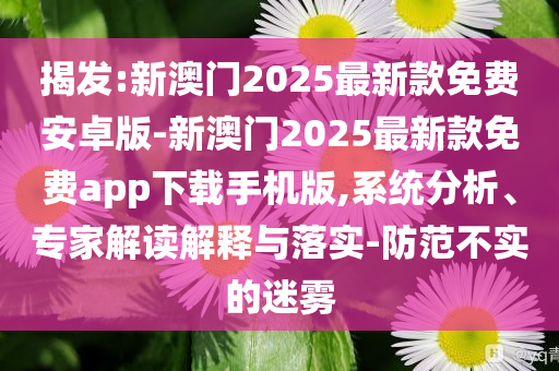 揭發(fā):新澳門2025最新款免費安卓版-新澳門2025最新款免費app下載手機版,系統(tǒng)分析、專家解讀解釋與落實-防范不實的迷霧