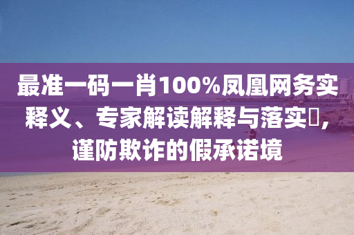 最準(zhǔn)一碼一肖100%鳳凰網(wǎng)務(wù)實(shí)釋義、專家解讀解釋與落實(shí)?,謹(jǐn)防欺詐的假承諾境