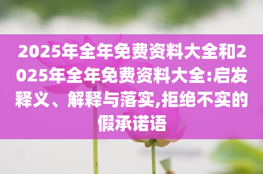 2025年全年免費(fèi)資料大全和2025年全年免費(fèi)資料大全:啟發(fā)釋義、解釋與落實(shí),拒絕不實(shí)的假承諾語