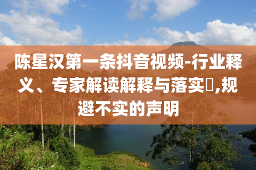 陳星漢第一條抖音視頻-行業(yè)釋義、專家解讀解釋與落實?,規(guī)避不實的聲明