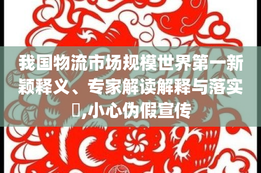 我國物流市場規(guī)模世界第一新穎釋義、專家解讀解釋與落實?,小心偽假宣傳
