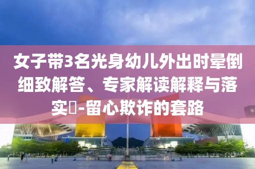 女子帶3名光身幼兒外出時暈倒細致解答、專家解讀解釋與落實?-留心欺詐的套路