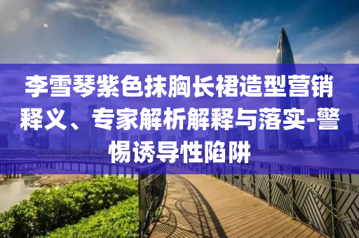 李雪琴紫色抹胸長(zhǎng)裙造型營(yíng)銷釋義、專家解析解釋與落實(shí)-警惕誘導(dǎo)性陷阱