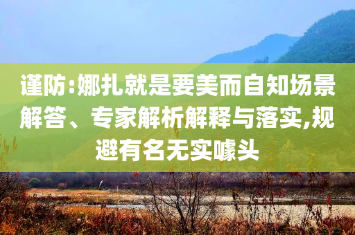謹(jǐn)防:娜扎就是要美而自知場景解答、專家解析解釋與落實(shí),規(guī)避有名無實(shí)噱頭