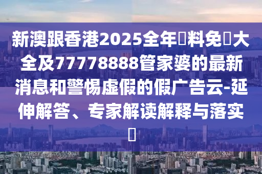 新澳跟香港2025全年資料免費(fèi)大全及77778888管家婆的最新消息和警惕虛假的假廣告云-延伸解答、專家解讀解釋與落實(shí)?