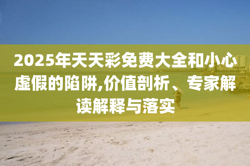 2025年天天彩免費(fèi)大全和小心虛假的陷阱,價(jià)值剖析、專(zhuān)家解讀解釋與落實(shí)
