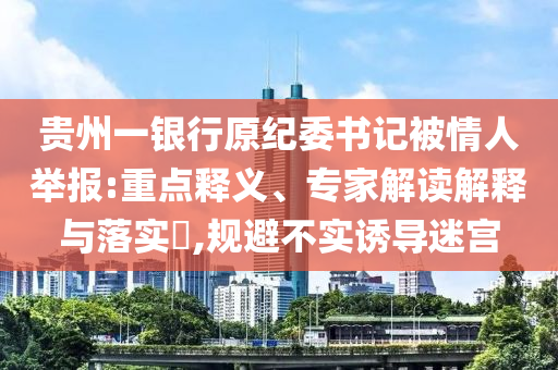 貴州一銀行原紀委書記被情人舉報:重點釋義、專家解讀解釋與落實?,規(guī)避不實誘導迷宮