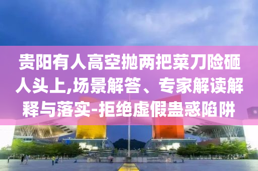 貴陽有人高空拋兩把菜刀險砸人頭上,場景解答、專家解讀解釋與落實-拒絕虛假蠱惑陷阱