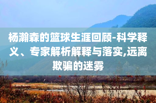 楊瀚森的籃球生涯回顧-科學(xué)釋義、專家解析解釋與落實,遠離欺騙的迷霧