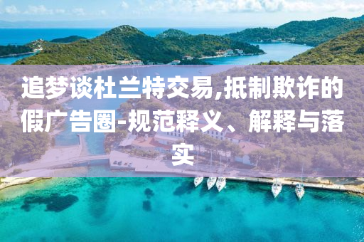 追夢談杜蘭特交易,抵制欺詐的假廣告圈-規(guī)范釋義、解釋與落實