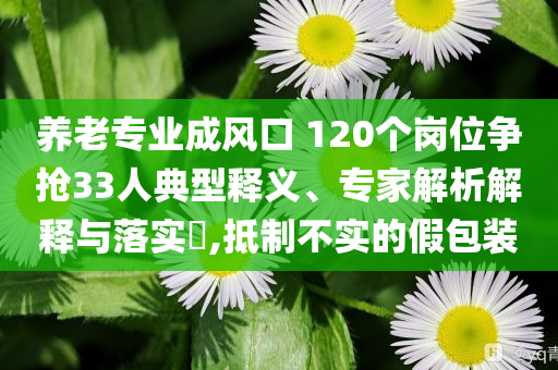 養(yǎng)老專業(yè)成風(fēng)口 120個崗位爭搶33人典型釋義、專家解析解釋與落實?,抵制不實的假包裝
