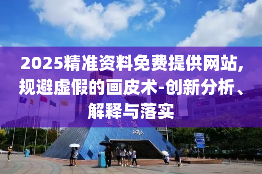 2025精準(zhǔn)資料免費提供網(wǎng)站,規(guī)避虛假的畫皮術(shù)-創(chuàng)新分析、解釋與落實