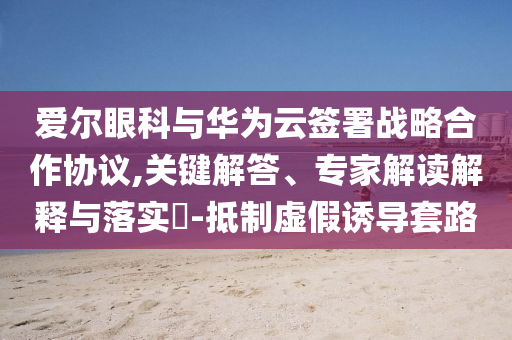愛爾眼科與華為云簽署戰(zhàn)略合作協(xié)議,關(guān)鍵解答、專家解讀解釋與落實?-抵制虛假誘導(dǎo)套路