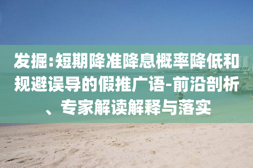 發(fā)掘:短期降準降息概率降低和規(guī)避誤導(dǎo)的假推廣語-前沿剖析、專家解讀解釋與落實