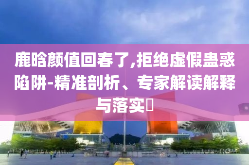 鹿晗顏值回春了,拒絕虛假蠱惑陷阱-精準剖析、專家解讀解釋與落實?