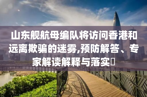 山東艦航母編隊將訪問香港和遠(yuǎn)離欺騙的迷霧,預(yù)防解答、專家解讀解釋與落實?
