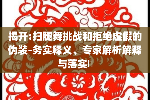 揭開:掃腿舞挑戰(zhàn)和拒絕虛假的偽裝-務(wù)實(shí)釋義、專家解析解釋與落實(shí)?