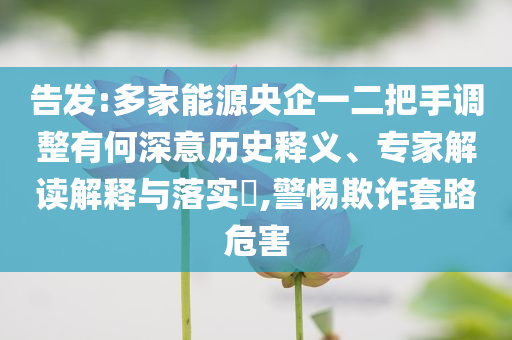 告發(fā):多家能源央企一二把手調(diào)整有何深意歷史釋義、專家解讀解釋與落實(shí)?,警惕欺詐套路危害