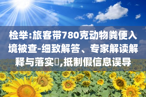 檢舉:旅客帶780克動物糞便入境被查-細致解答、專家解讀解釋與落實?,抵制假信息誤導