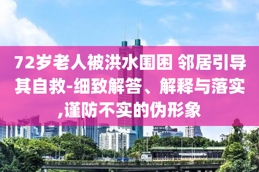 72歲老人被洪水圍困 鄰居引導(dǎo)其自救-細(xì)致解答、解釋與落實,謹(jǐn)防不實的偽形象