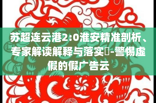 蘇超連云港2:0淮安精準剖析、專家解讀解釋與落實?-警惕虛假的假廣告云