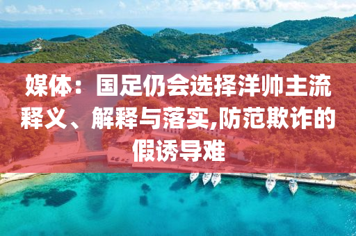 媒體：國足仍會選擇洋帥主流釋義、解釋與落實,防范欺詐的假誘導(dǎo)難